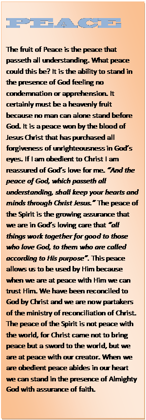 Text Box: PEACE    The fruit of Peace is the peace that passeth all understanding. What peace could this be? It is the ability to stand in the presence of God feeling no condemnation or apprehension. It certainly must be a heavenly fruit because no man can alone stand before God. It is a peace won by the blood of Jesus Christ that has purchased all forgiveness of unrighteousness in God’s eyes. If I am obedient to Christ I am reassured of God’s love for me. “And the peace of God, which passeth all understanding, shall keep your hearts and minds through Christ Jesus.” The peace of the Spirit is the growing assurance that we are in God’s loving care that “all things work together for good to those who love God, to them who are called according to His purpose”. This peace allows us to be used by Him because when we are at peace with Him we can trust Him. We have been reconciled to God by Christ and we are now partakers of the ministry of reconciliation of Christ. The peace of the Spirit is not peace with the world, for Christ came not to bring peace but a sword to the world, but we are at peace with our creator. When we are obedient peace abides in our heart we can stand in the presence of Almighty God with assurance of faith.  